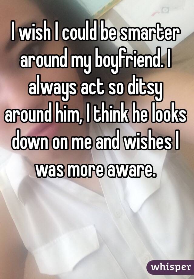 I wish I could be smarter around my boyfriend. I always act so ditsy around him, I think he looks down on me and wishes I was more aware. 