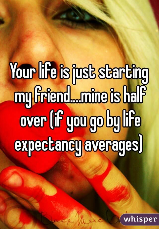 Your life is just starting my friend....mine is half over (if you go by life expectancy averages) 