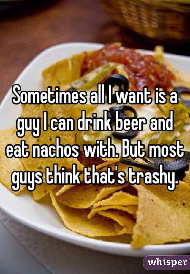 Sometimes all I want is a guy I can drink beer and eat nachos with. But most guys think that's trashy.