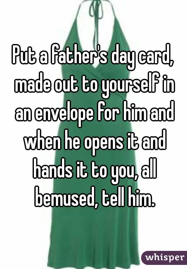 Put a father's day card, made out to yourself in an envelope for him and when he opens it and hands it to you, all bemused, tell him.