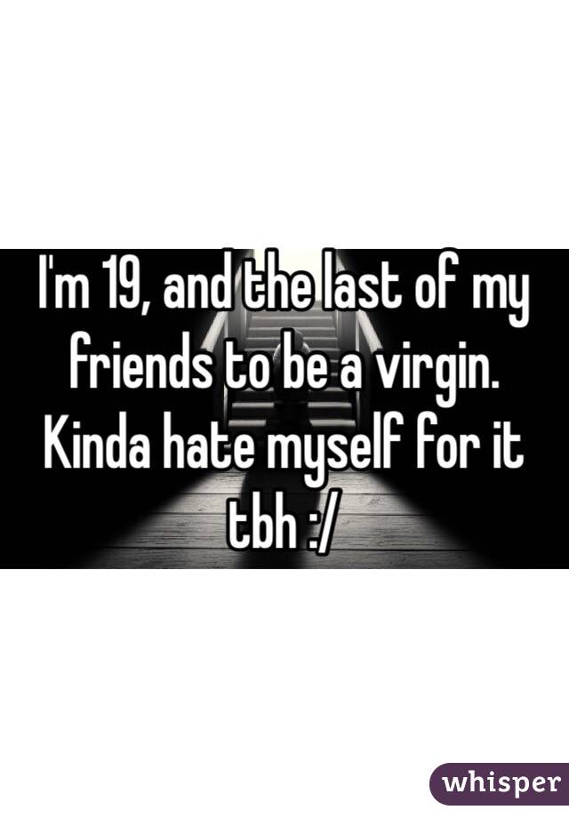 I'm 19, and the last of my friends to be a virgin. Kinda hate myself for it tbh :/