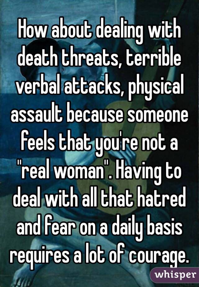How about dealing with death threats, terrible verbal attacks, physical assault because someone feels that you're not a "real woman". Having to deal with all that hatred and fear on a daily basis requires a lot of courage. 