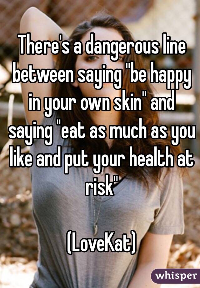 There's a dangerous line between saying "be happy in your own skin" and saying "eat as much as you like and put your health at risk" 

(LoveKat)