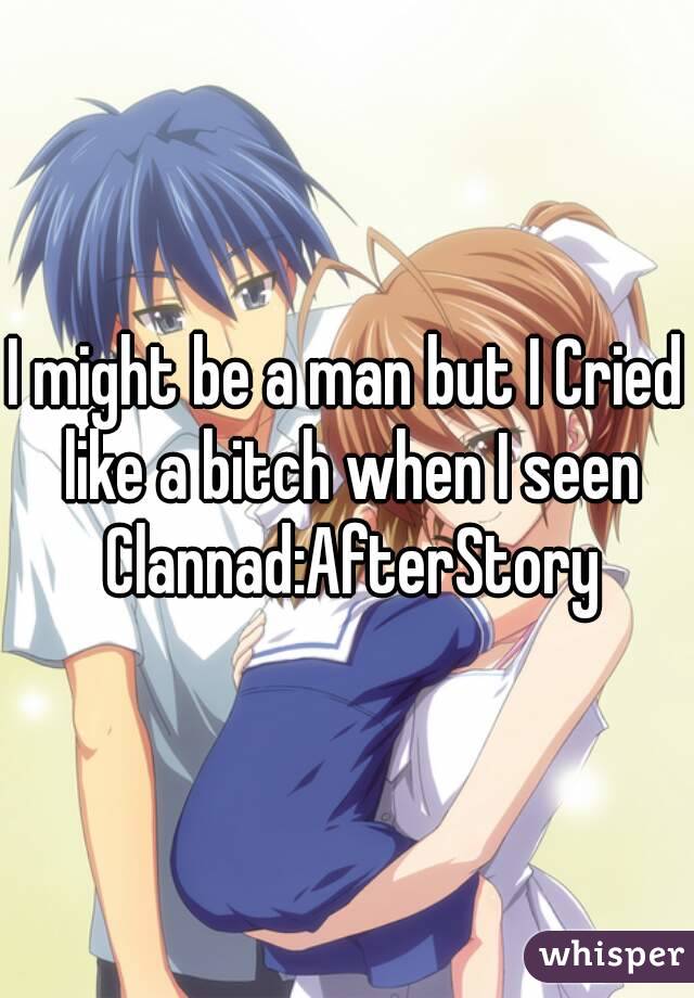 I might be a man but I Cried like a bitch when I seen Clannad:AfterStory