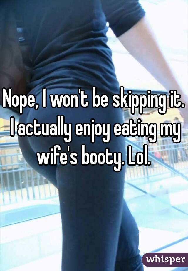 Nope, I won't be skipping it. I actually enjoy eating my wife's booty. Lol. 