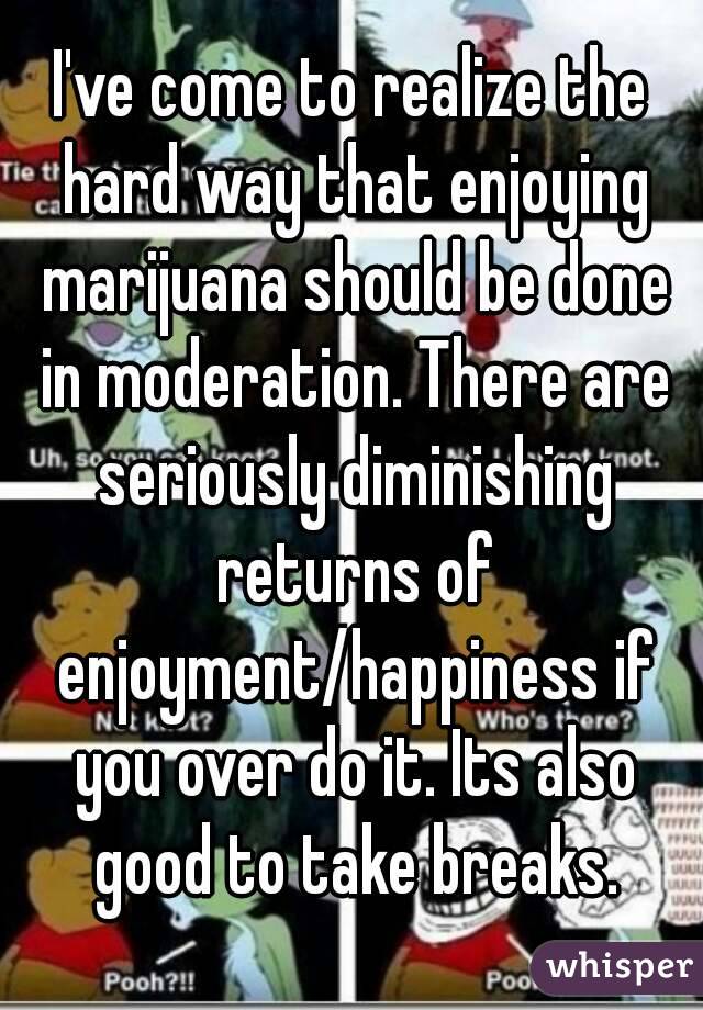 I've come to realize the hard way that enjoying marijuana should be done in moderation. There are seriously diminishing returns of enjoyment/happiness if you over do it. Its also good to take breaks.