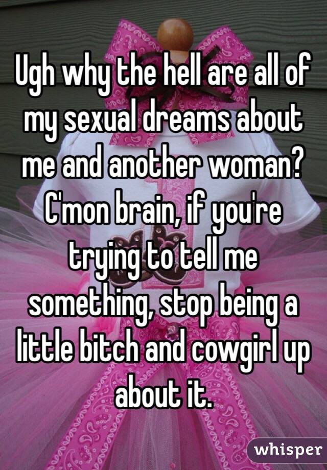 Ugh why the hell are all of my sexual dreams about me and another woman? C'mon brain, if you're trying to tell me something, stop being a little bitch and cowgirl up about it.
