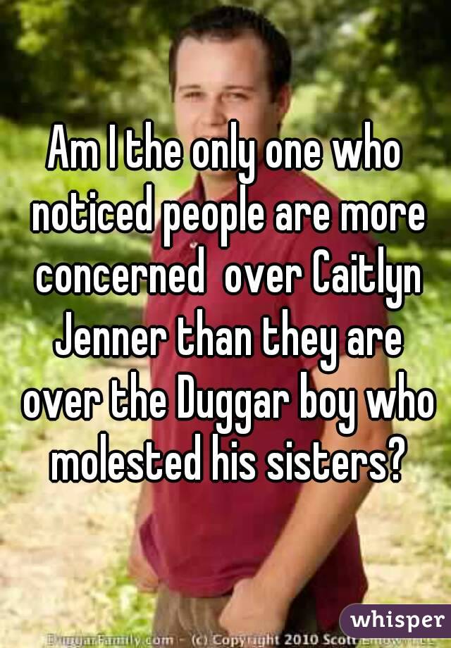 Am I the only one who noticed people are more concerned  over Caitlyn Jenner than they are over the Duggar boy who molested his sisters?