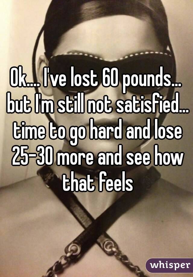 Ok.... I've lost 60 pounds... but I'm still not satisfied... time to go hard and lose 25-30 more and see how that feels