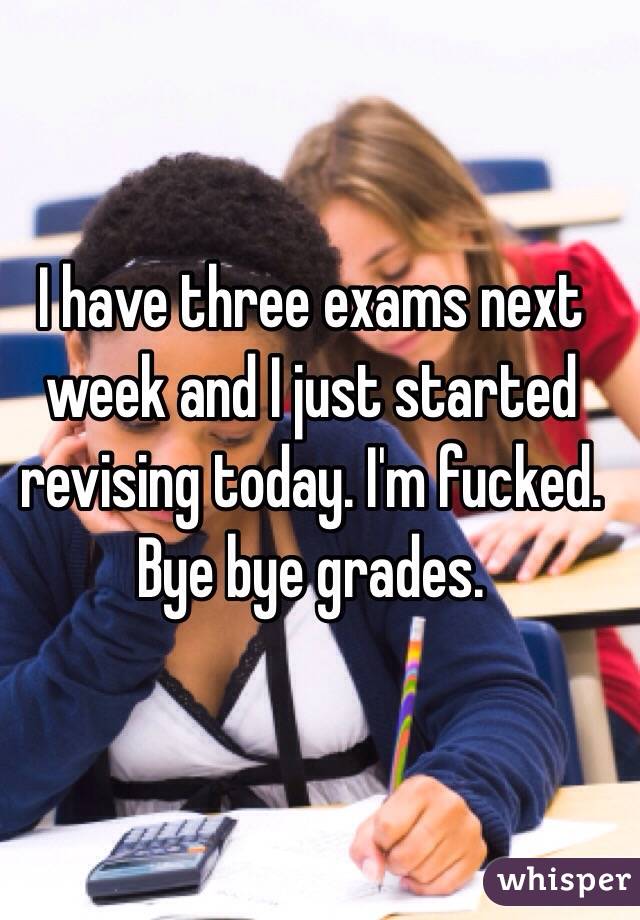 I have three exams next week and I just started revising today. I'm fucked. Bye bye grades.