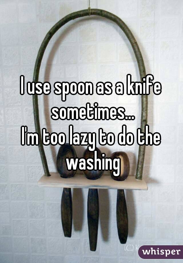 I use spoon as a knife sometimes...
I'm too lazy to do the washing