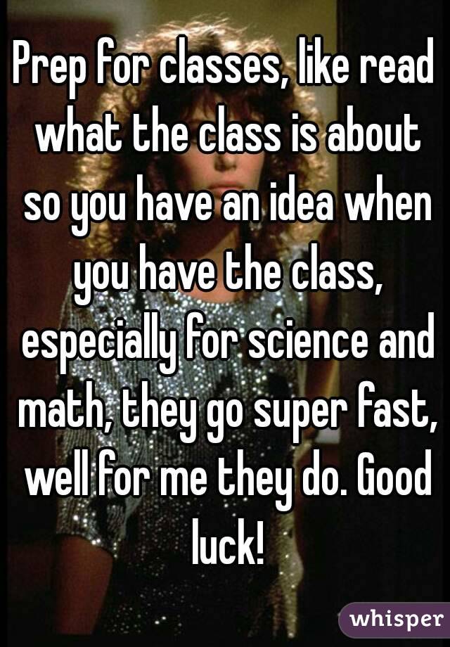 Prep for classes, like read what the class is about so you have an idea when you have the class, especially for science and math, they go super fast, well for me they do. Good luck!