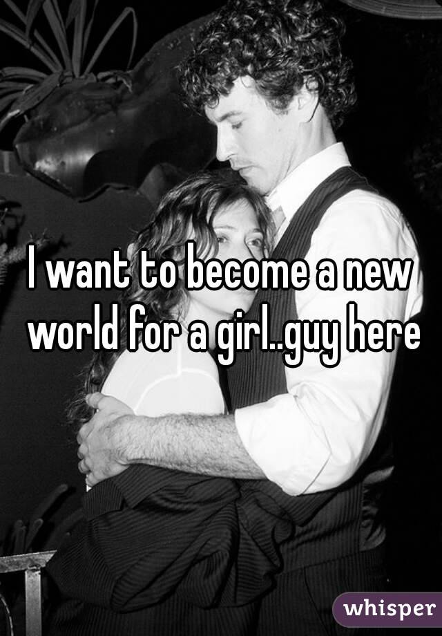 I want to become a new world for a girl..guy here