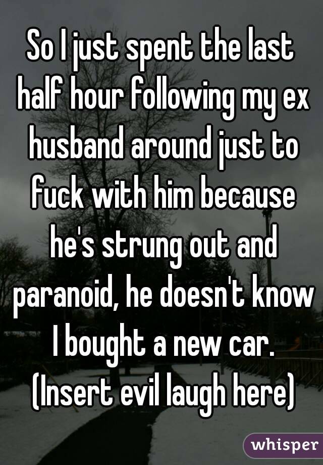 So I just spent the last half hour following my ex husband around just to fuck with him because he's strung out and paranoid, he doesn't know I bought a new car. (Insert evil laugh here)