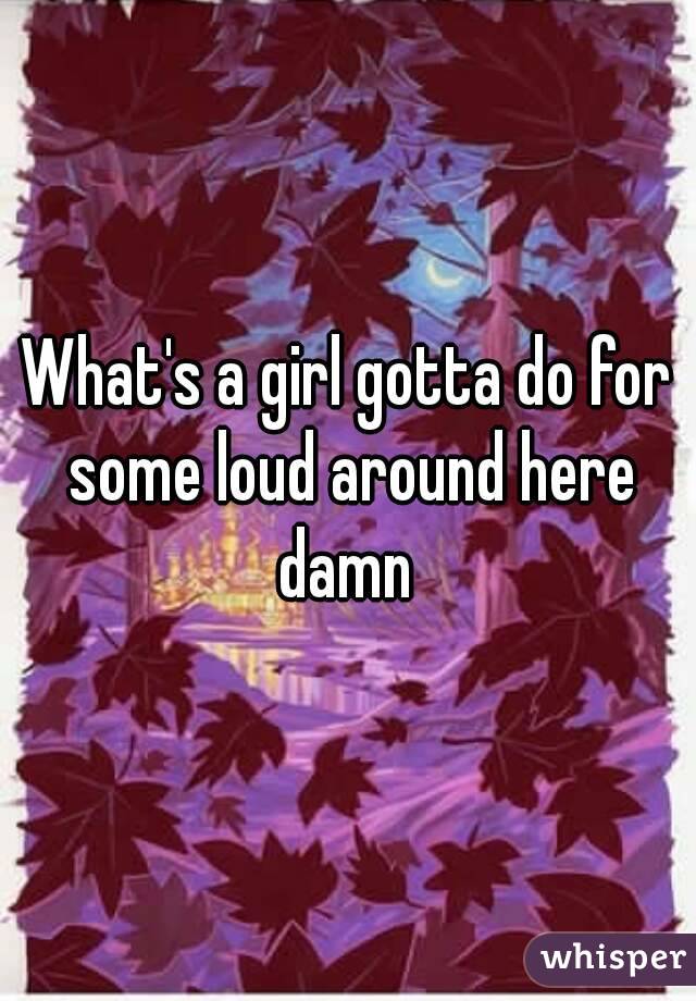 What's a girl gotta do for some loud around here damn 