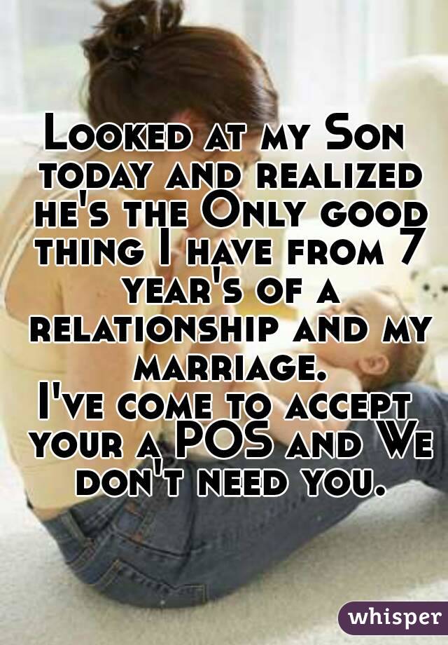 Looked at my Son today and realized he's the Only good thing I have from 7 year's of a relationship and my marriage.
I've come to accept your a POS and We don't need you.