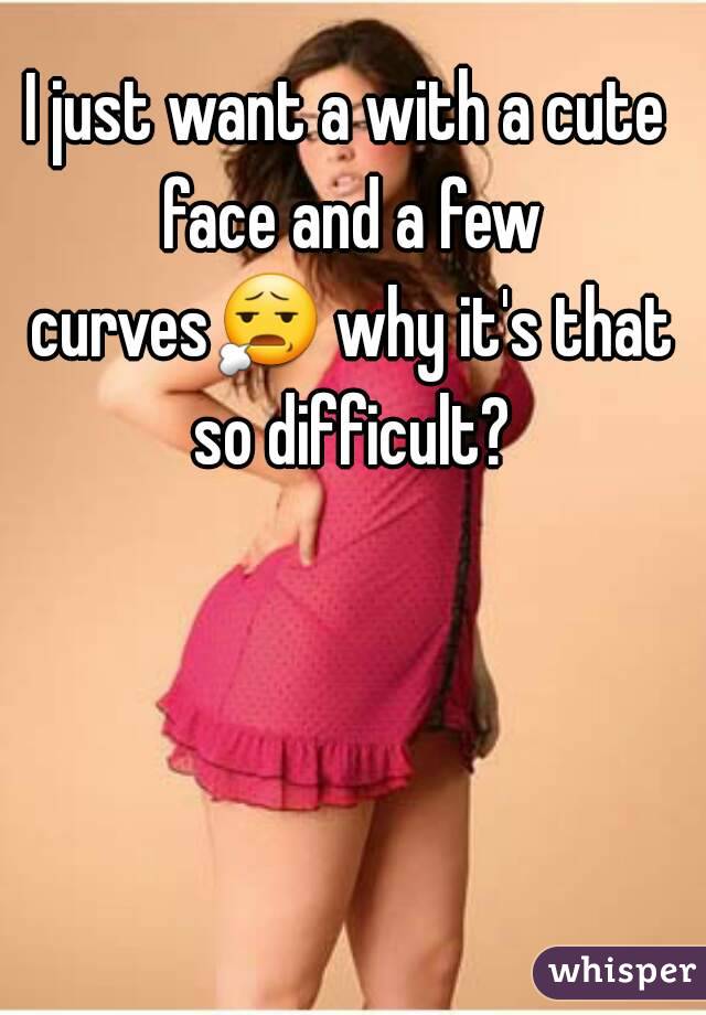 I just want a with a cute face and a few curves😧 why it's that so difficult?