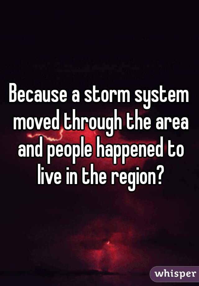 Because a storm system moved through the area and people happened to live in the region?