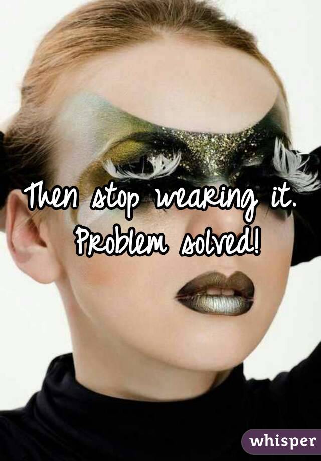 Then stop wearing it. Problem solved!
