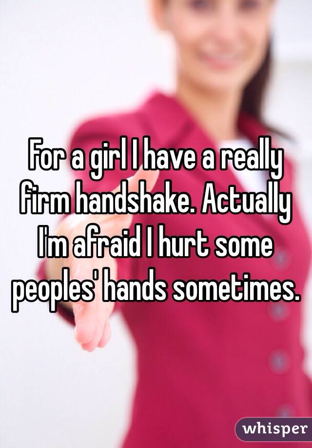 For a girl I have a really firm handshake. Actually I'm afraid I hurt some peoples' hands sometimes. 