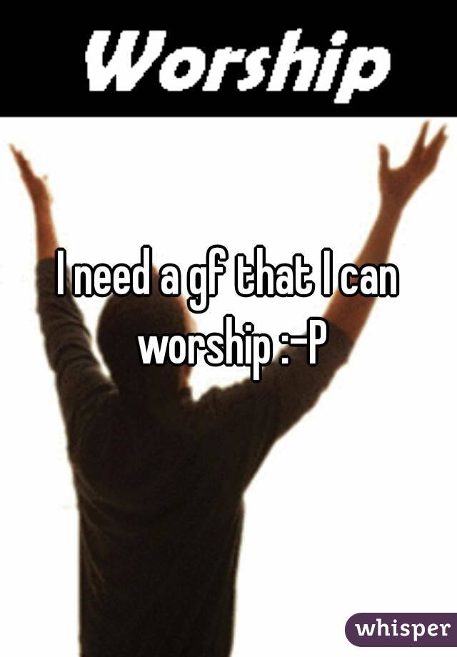 I need a gf that I can worship :-P