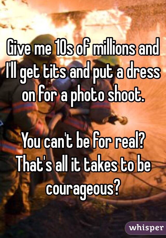 Give me 10s of millions and I'll get tits and put a dress on for a photo shoot. 

You can't be for real? That's all it takes to be courageous?