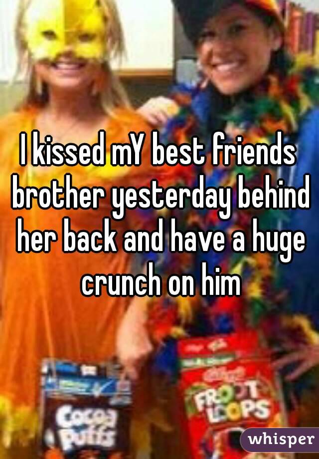 I kissed mY best friends brother yesterday behind her back and have a huge crunch on him