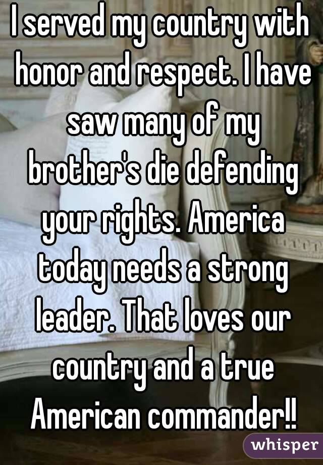 I served my country with honor and respect. I have saw many of my brother's die defending your rights. America today needs a strong leader. That loves our country and a true American commander!!