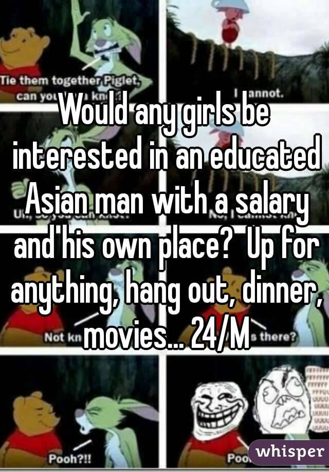 Would any girls be interested in an educated Asian man with a salary and his own place?  Up for anything, hang out, dinner, movies... 24/M