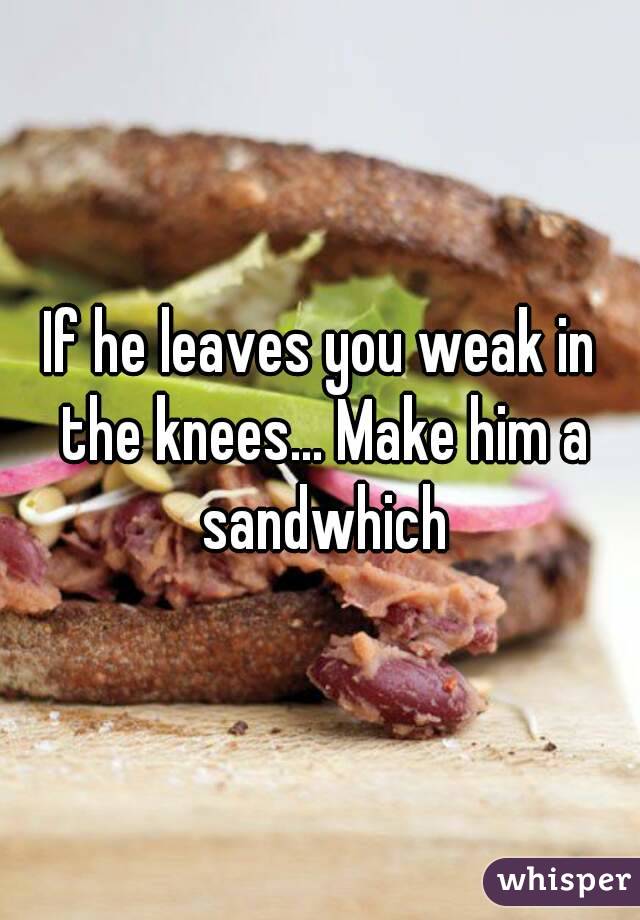 If he leaves you weak in the knees... Make him a sandwhich
