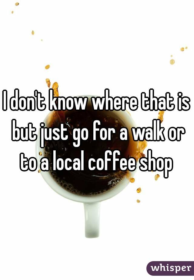 I don't know where that is but just go for a walk or to a local coffee shop 