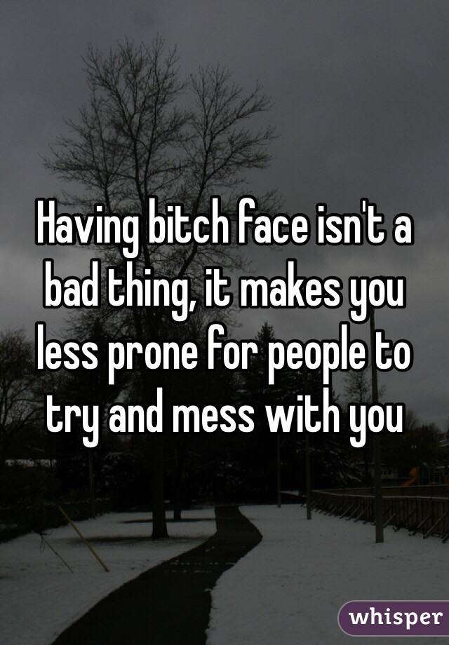 Having bitch face isn't a bad thing, it makes you less prone for people to try and mess with you
