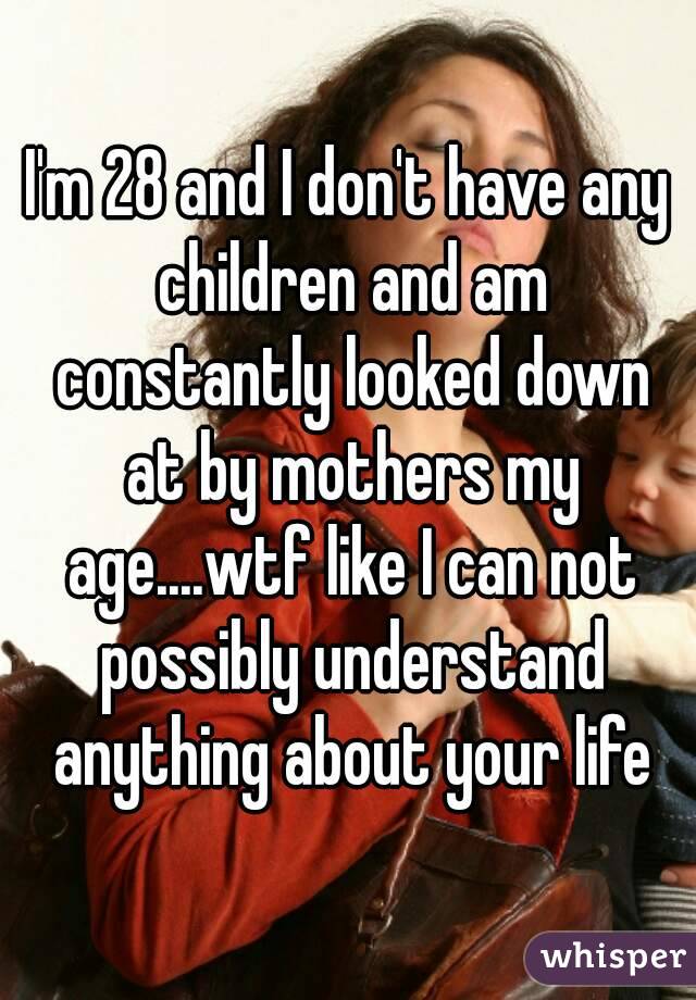 I'm 28 and I don't have any children and am constantly looked down at by mothers my age....wtf like I can not possibly understand anything about your life