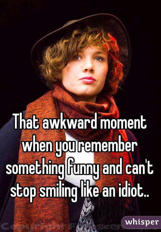 That awkward moment when you remember something funny and can't stop smiling like an idiot..