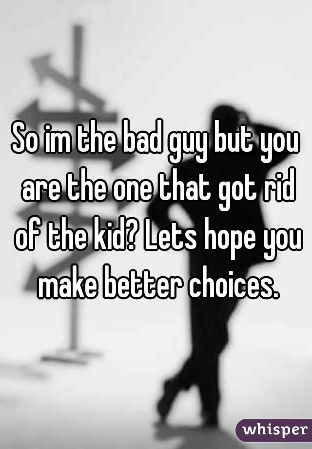 So im the bad guy but you are the one that got rid of the kid? Lets hope you make better choices.