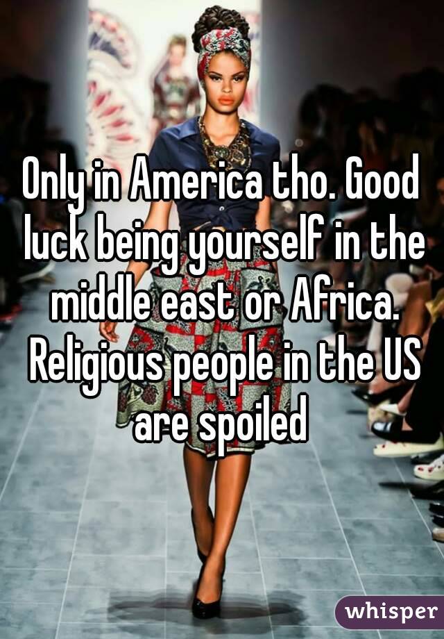 Only in America tho. Good luck being yourself in the middle east or Africa. Religious people in the US are spoiled 