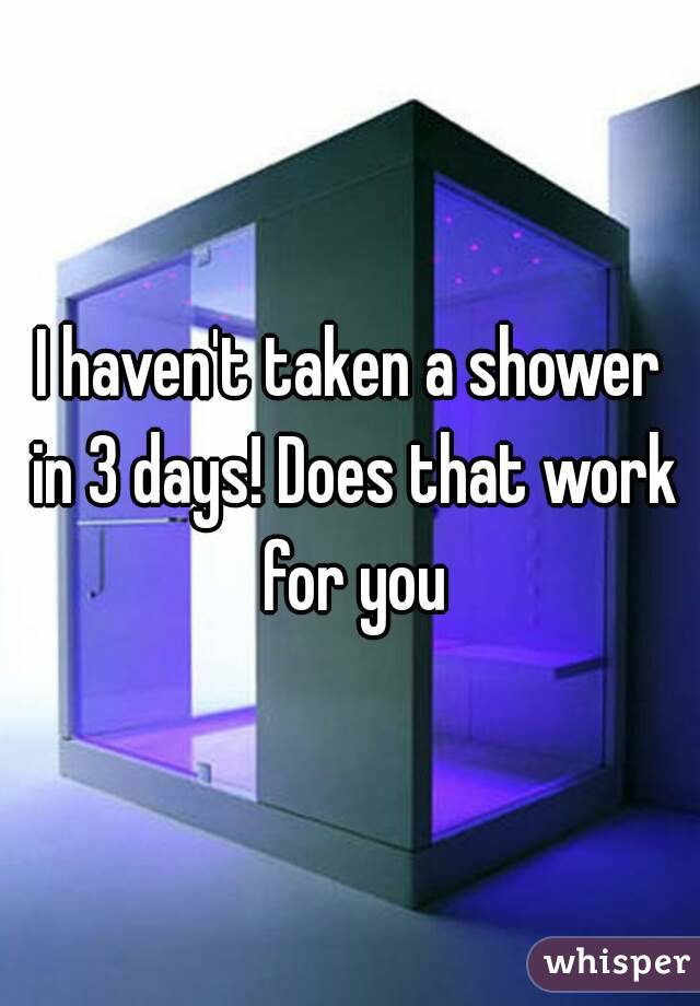 I haven't taken a shower in 3 days! Does that work for you