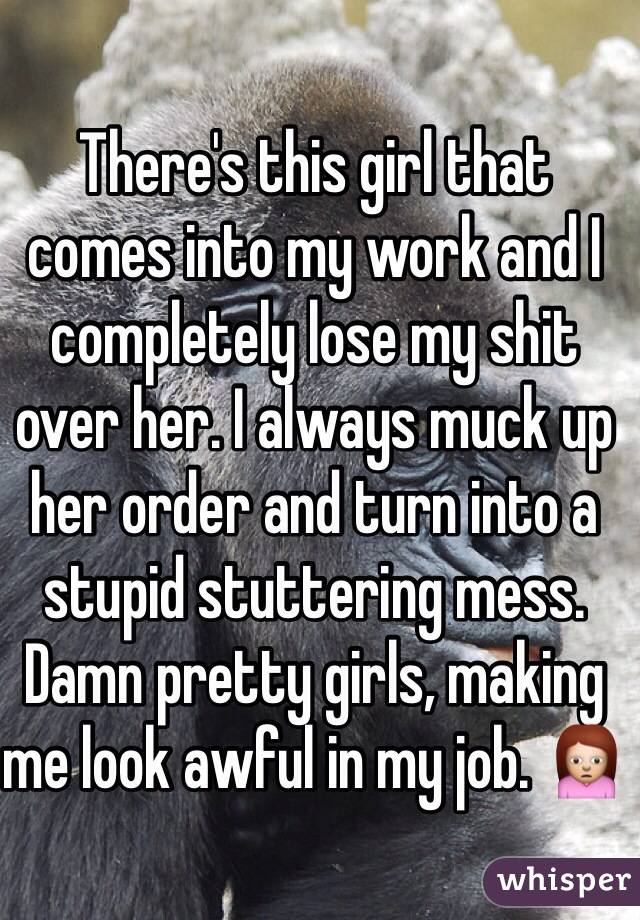 There's this girl that comes into my work and I completely lose my shit over her. I always muck up her order and turn into a stupid stuttering mess. Damn pretty girls, making me look awful in my job. 🙍