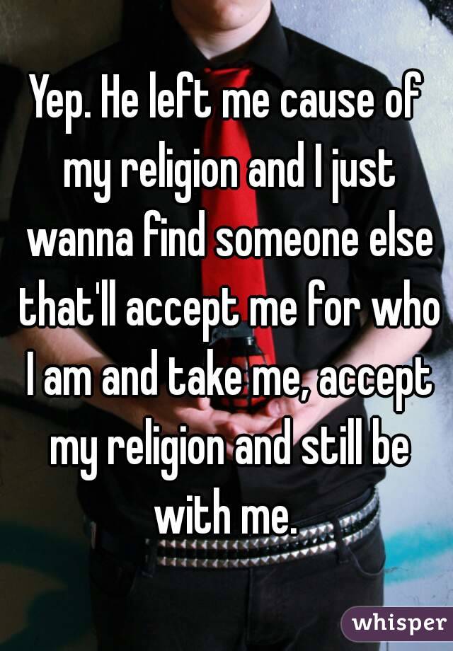 Yep. He left me cause of my religion and I just wanna find someone else that'll accept me for who I am and take me, accept my religion and still be with me. 