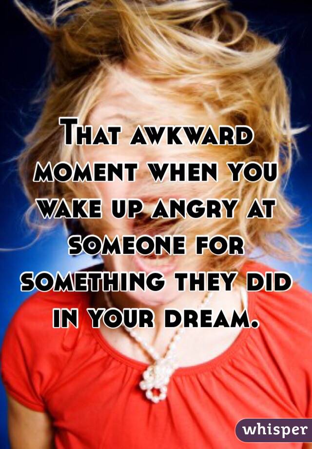 That awkward moment when you wake up angry at someone for something they did in your dream. 