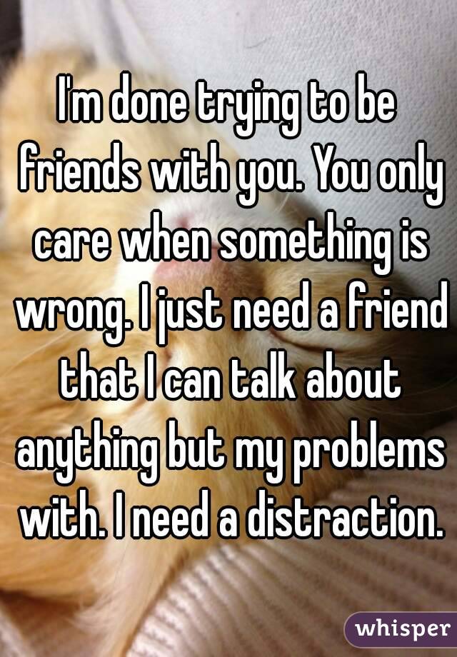I'm done trying to be friends with you. You only care when something is wrong. I just need a friend that I can talk about anything but my problems with. I need a distraction.