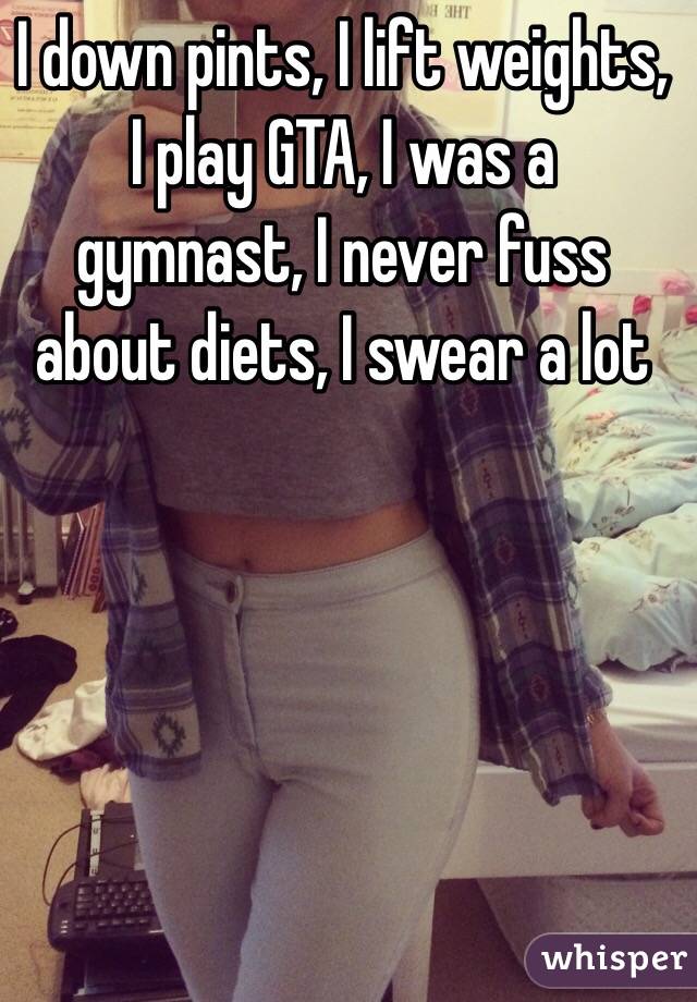 I down pints, I lift weights, I play GTA, I was a gymnast, I never fuss about diets, I swear a lot 