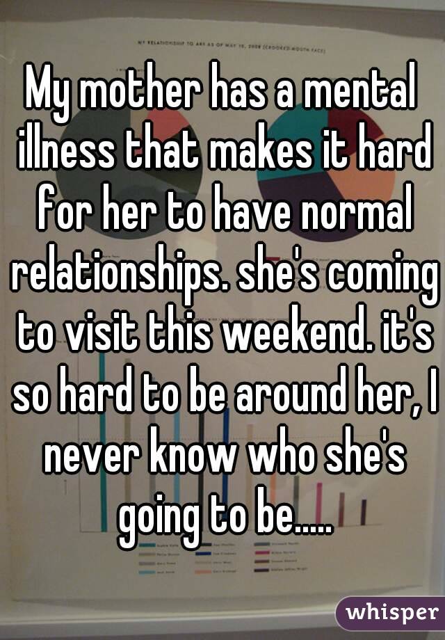 My mother has a mental illness that makes it hard for her to have normal relationships. she's coming to visit this weekend. it's so hard to be around her, I never know who she's going to be.....