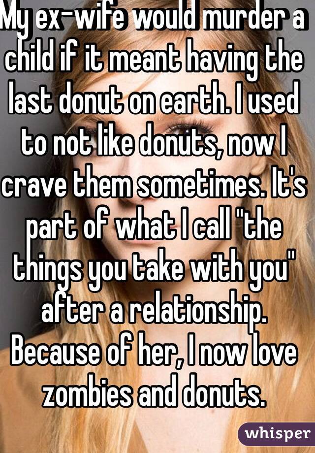 My ex-wife would murder a child if it meant having the last donut on earth. I used to not like donuts, now I crave them sometimes. It's part of what I call "the things you take with you" after a relationship. Because of her, I now love zombies and donuts. 