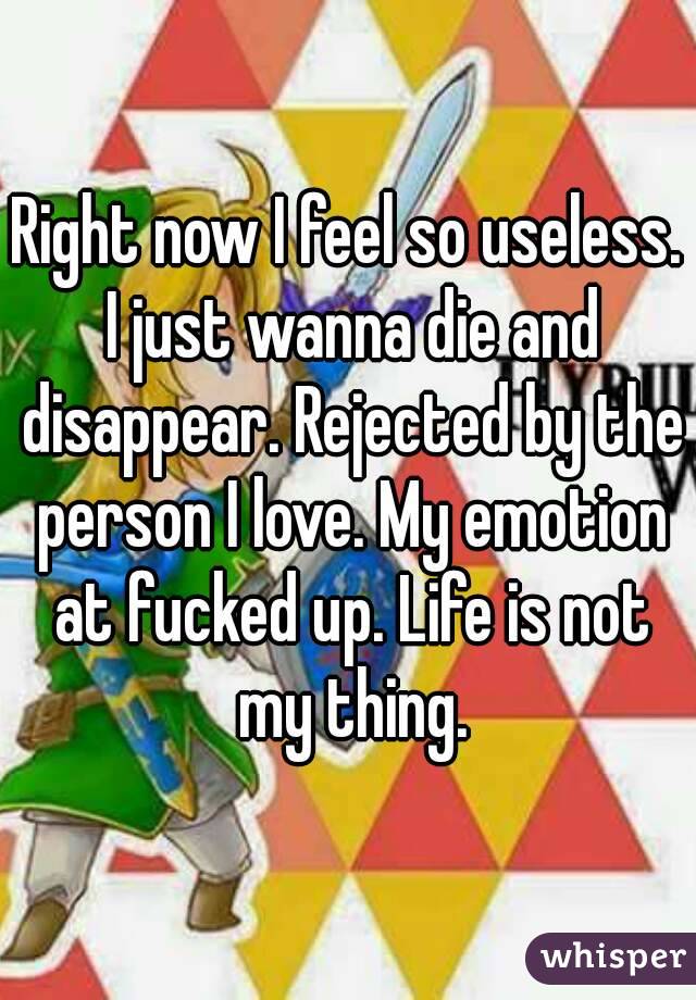 Right now I feel so useless. I just wanna die and disappear. Rejected by the person I love. My emotion at fucked up. Life is not my thing.