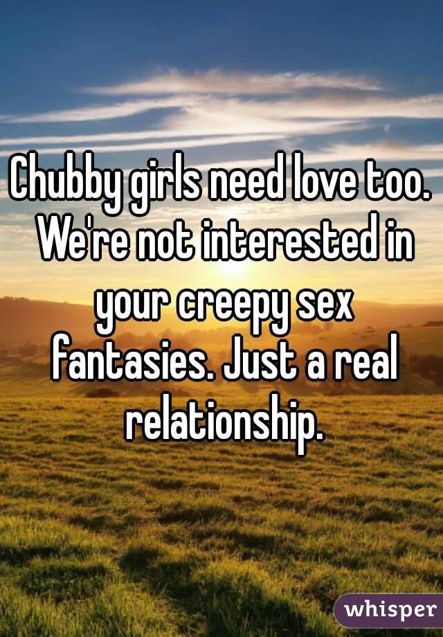Chubby girls need love too. We're not interested in your creepy sex fantasies. Just a real relationship.