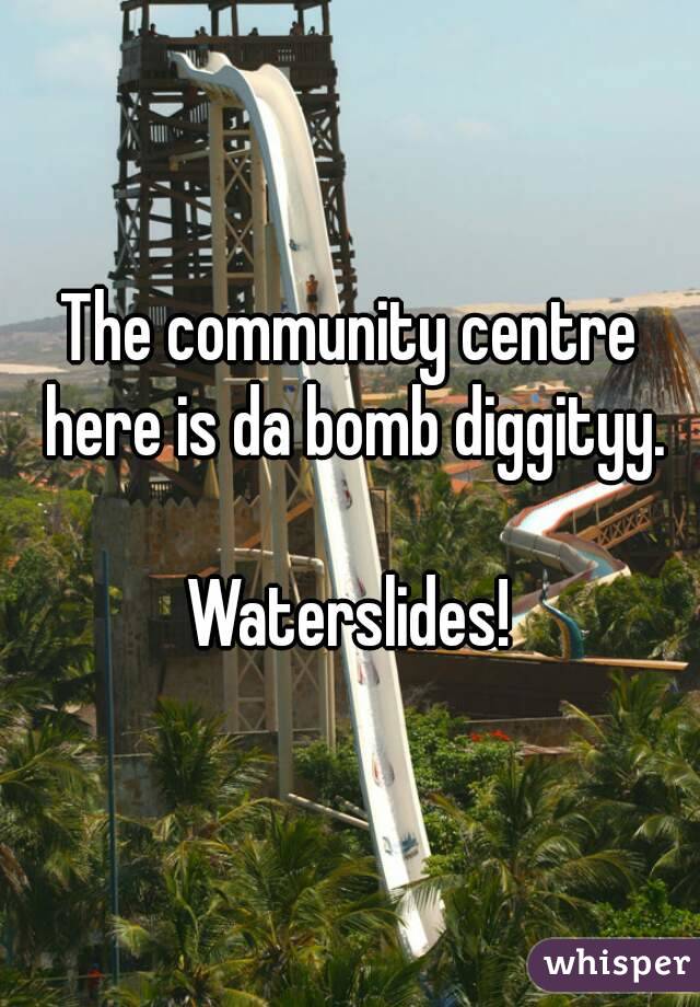 The community centre here is da bomb diggityy.

Waterslides!