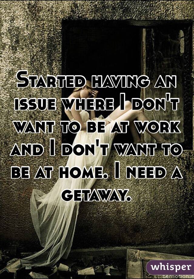 Started having an issue where I don't want to be at work and I don't want to be at home. I need a getaway.