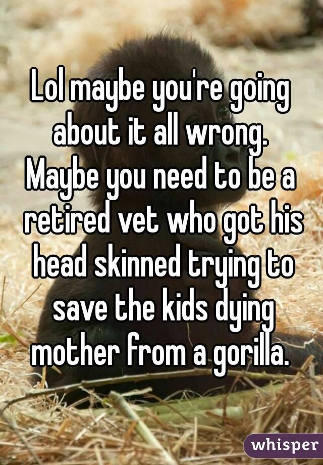 Lol maybe you're going about it all wrong. 
Maybe you need to be a retired vet who got his head skinned trying to save the kids dying mother from a gorilla. 