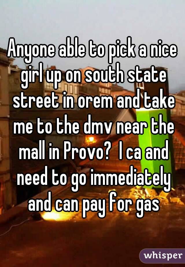 Anyone able to pick a nice girl up on south state street in orem and take me to the dmv near the mall in Provo?  I ca and need to go immediately and can pay for gas